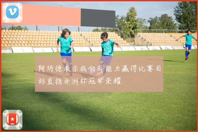 阿玛德表示我们有能力赢得比赛目标直指非洲杯冠军荣耀