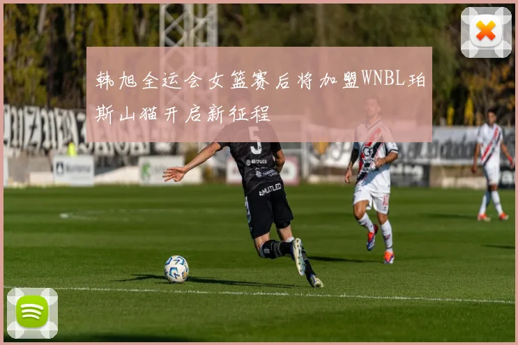 韩旭全运会女篮赛后将加盟WNBL珀斯山猫开启新征程