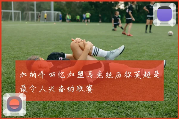 加纳乔回忆加盟马竞经历称英超是最令人兴奋的联赛
