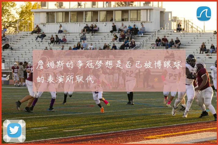 詹姆斯的争冠梦想是否已被博眼球的表演所取代