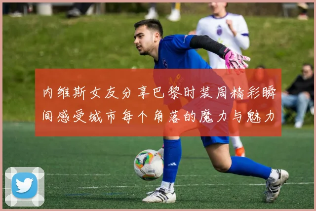 内维斯女友分享巴黎时装周精彩瞬间感受城市每个角落的魔力与魅力