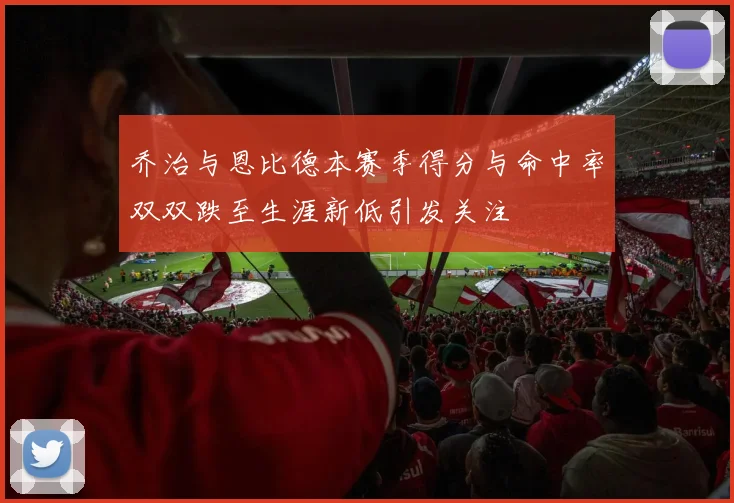 乔治与恩比德本赛季得分与命中率双双跌至生涯新低引发关注