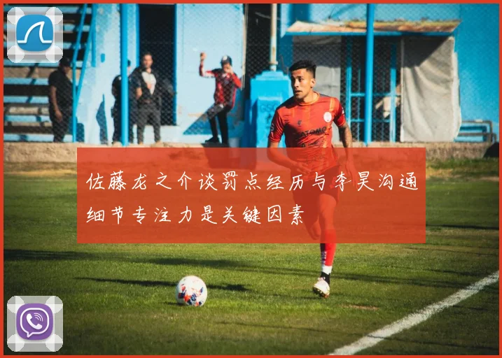 佐藤龙之介谈罚点经历与李昊沟通细节专注力是关键因素