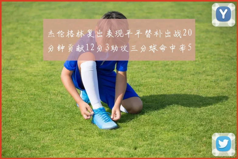 杰伦格林复出表现平平替补出战20分钟贡献12分3助攻三分球命中率50