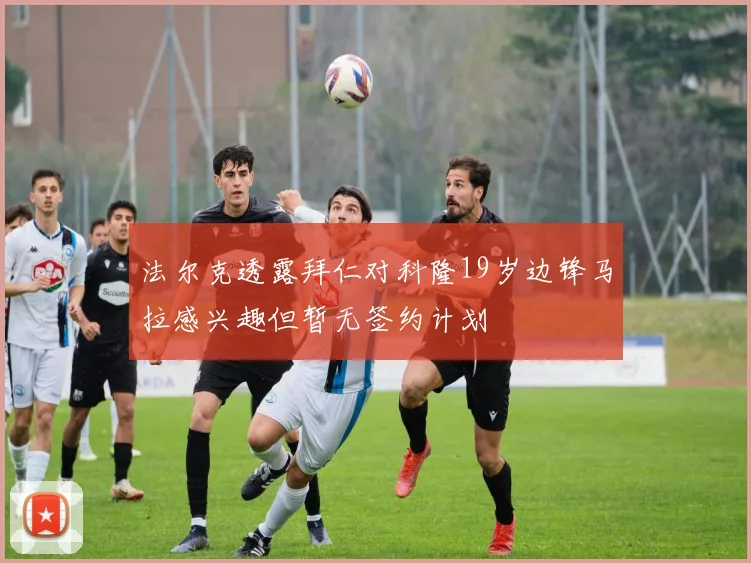 法尔克透露拜仁对科隆19岁边锋马拉感兴趣但暂无签约计划