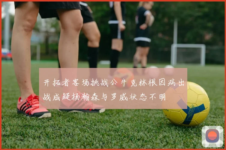 开拓者客场挑战公牛克林根因病出战成疑杨瀚森与罗威状态不明