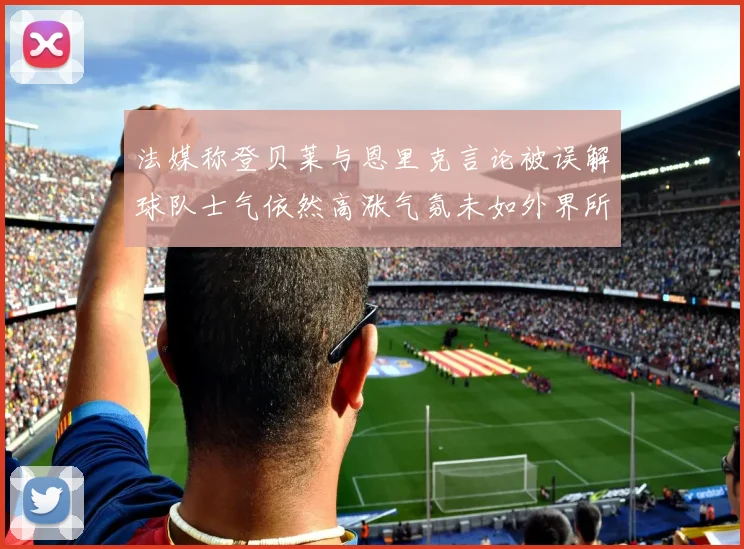 法媒称登贝莱与恩里克言论被误解球队士气依然高涨气氛未如外界所想紧张