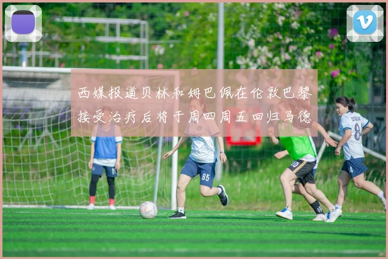 西媒报道贝林和姆巴佩在伦敦巴黎接受治疗后将于周四周五回归马德里