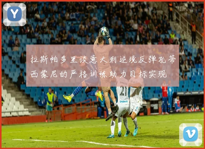 拉斯帕多里谈意大利逆境反弹孔蒂西蒙尼的严格训练助力目标实现