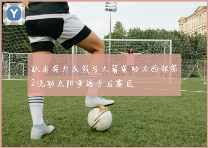 狄龙离开灰熊与火箭前助力西部第2现助太阳重返季后赛区