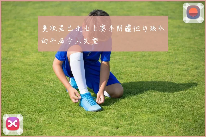 曼联虽已走出上赛季阴霾但与狼队的平局令人失望