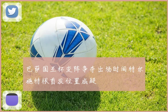 巴萨国王杯变阵争夺出场时间特尔施特根首发位置成疑