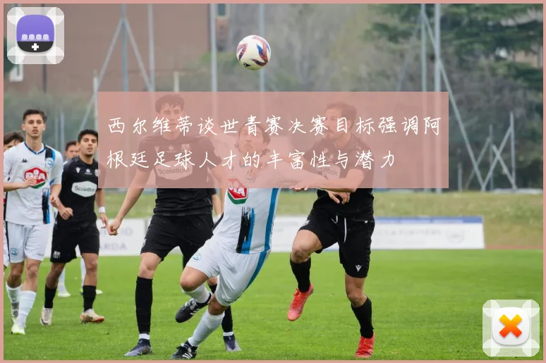 西尔维蒂谈世青赛决赛目标强调阿根廷足球人才的丰富性与潜力