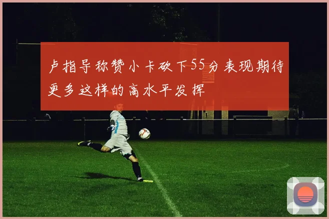 卢指导称赞小卡砍下55分表现期待更多这样的高水平发挥