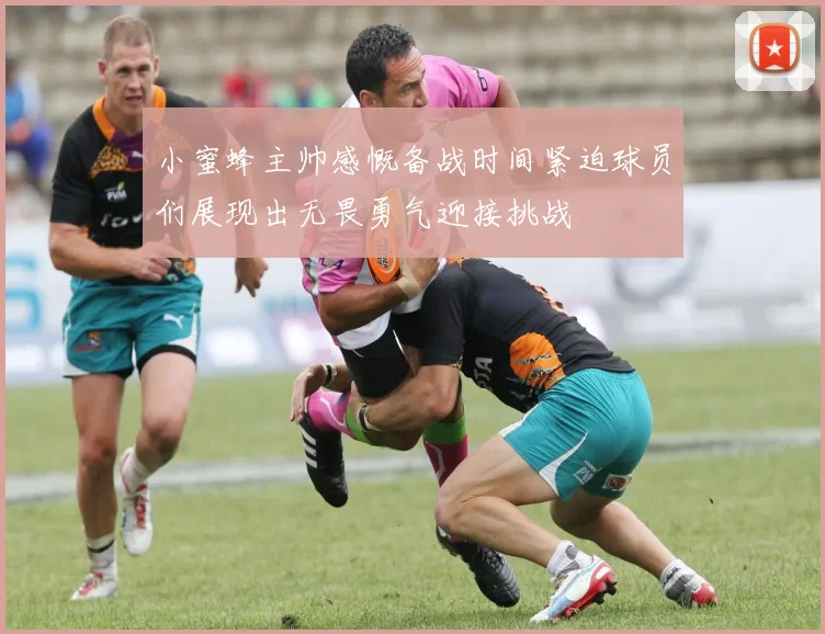 小蜜蜂主帅感慨备战时间紧迫球员们展现出无畏勇气迎接挑战
