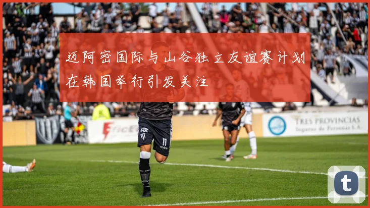 迈阿密国际与山谷独立友谊赛计划在韩国举行引发关注