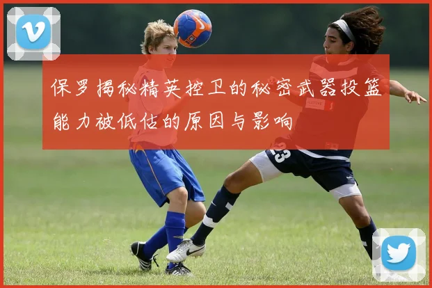 保罗揭秘精英控卫的秘密武器投篮能力被低估的原因与影响